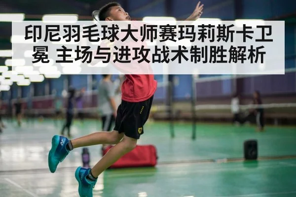 印尼羽毛球大师赛玛莉斯卡卫冕 主场与进攻战术制胜解析