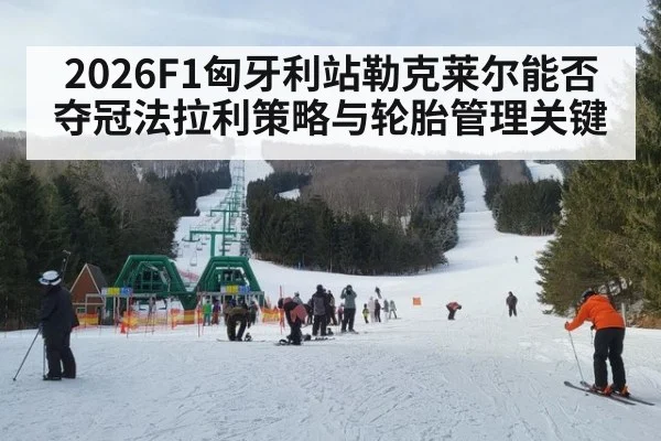 2026F1匈牙利站勒克莱尔能否夺冠法拉利策略与轮胎管理关键